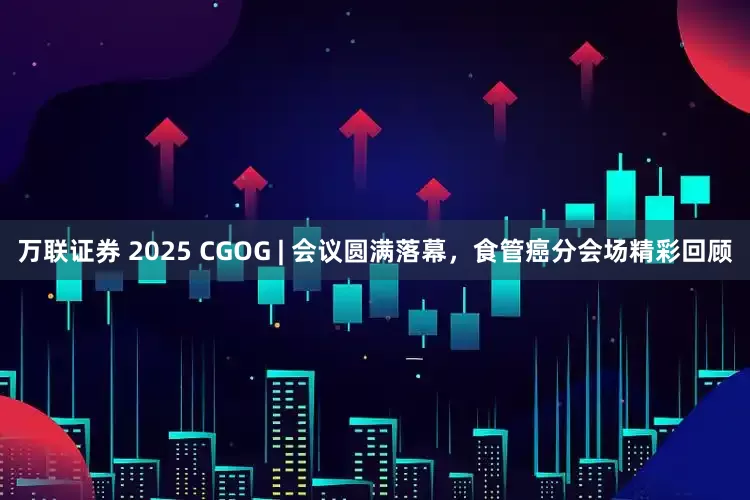 万联证券 2025 CGOG | 会议圆满落幕，食管癌分会场精彩回顾