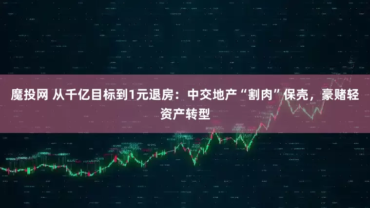 魔投网 从千亿目标到1元退房：中交地产“割肉”保壳，豪赌轻资产转型