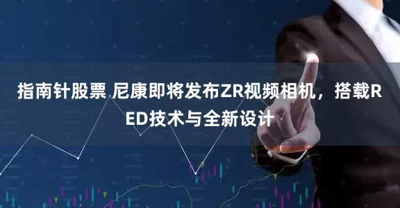 指南针股票 尼康即将发布ZR视频相机，搭载RED技术与全新设计