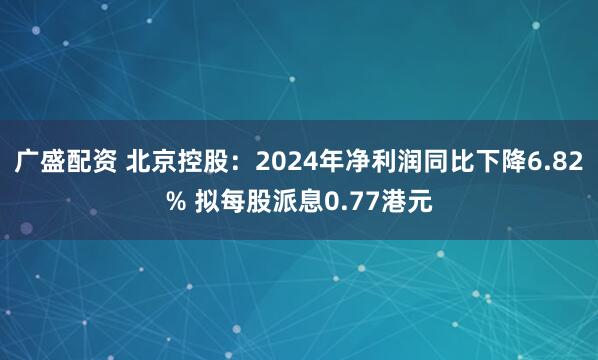 广盛配资 北京控股：2024年净利润同比下降6.82% 拟每股派息0.77港元