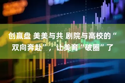 创赢盘 美美与共 剧院与高校的“双向奔赴”，让美育“破圈”了