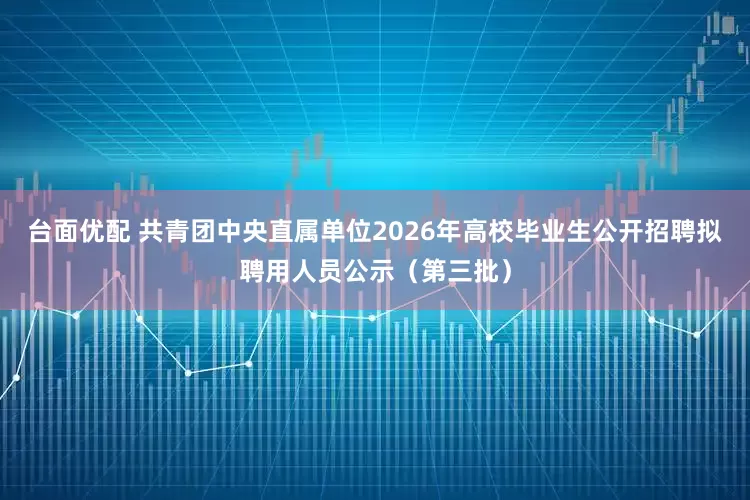 台面优配 共青团中央直属单位2026年高校毕业生公开招聘拟聘用人员公示（第三批）